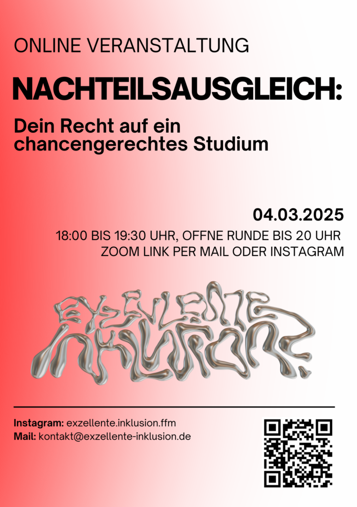 Der Flyer bewirbt eine Online-Veranstaltung zum Thema Nachteilsausgleich im Studium mit dem Titel „NACHTEILSAUSGLEICH: Dein Recht auf ein chancengerechtes Studium“. Die Veranstaltung findet am 04.03.2025 von 18:00 bis 19:30 Uhr statt, mit einer offenen Runde bis 20:00 Uhr. Der Zoom-Link ist per Mail oder Instagram erhältlich. Der Flyer hat einen Hintergrund mit einem Farbverlauf von Rot zu Weiß. Oben steht „ONLINE VERANSTALTUNG“ in schwarzen Großbuchstaben. Der Haupttitel „NACHTEILSAUSGLEICH:“ ist fettgedruckt und schwarz, gefolgt vom Untertitel „Dein Recht auf ein chancengerechtes Studium“. Das Datum 04.03.2025 ist ebenfalls fettgedruckt. Weiter unten befindet sich nicht relativ groß eine verformte und verflüssigte Darstellung der Worte "Exzellente Inklusion?" Die Buchstaben sind in einem glänzenden Silber gehalten. Sie sind so gestaltet, dass sie wie flüssiges Metall aussehen, was einen dreidimensionalen Effekt erzeugt. Es ist das Logo der Gruppe "Exzellente Inklusion?". Kontaktmöglichkeiten sind über Instagram (exzellente.inklusion.ffm) oder per Mail (kontakt@exzellente-inklusion.de) gegeben. In der unteren rechten Ecke befindet sich ein QR-Code, der zum Instagram Profil und genauer gesagt zum Audioflyer führt.Die Rückseite des Flyers beschreibt die Inhalte der Veranstaltung. Teilnehmer*innen können praktische Informationen zur Beantragung von Nachteilsausgleichen, einen Austausch über Erfahrungen und Bedarfe mit Fokus auf Empowerment und Community Building sowie einen kollektiven Wissensaustausch über hilfreiche Anlaufstellen wie (Fach-)Ärzt*innen erwarten. Die Veranstaltung richtet sich an Studierende mit chronischen oder psychischen Erkrankungen, körperlichen Behinderungen und Sinnesbeeinträchtigungen sowie an alle, die unsicher sind, ob sie Anspruch auf einen Nachteilsausgleich haben. Besonders betont wird, dass auch diejenigen willkommen sind, die sich in dieser Aufzählung nicht wiederfinden.Zusätzlich werden verschiedene Barrierefreiheitsmaßnahmen angeboten, darunter Untertitel in Zoom, DGS-Dolmetschung, Audiodeskription und eine PowerPoint-Präsentation bereits im Vorhinein auf Anfrage. Pausen und Informationen zum Veranstaltungsablauf werden ebenfalls gegeben sein . Interessierte können sich für den Zoom-Link per Instagram oder Mail melden. Am Veranstaltungstag wird der Link auch über die Instagram-Story geteilt. Falls weitere Barrierefreiheitsmaßnahmen oder spezielle Bedürfnisse bestehen, können diese im Voraus mitgeteilt werden, um zu prüfen, was im Rahmen der Kapazitäten der Gruppe möglich ist.Der Flyer schließt mit der Aussage "Wir freuen uns auf dich!" 
Weitere Veranstaltungsinfos:  
Wir können aufgrund der Tatsache, dass die Veranstaltung online stattfinden wird, leider nur bedingt den Raum gestalten, wie wir ihn für euch in Präsenz gestalten würden. Aber wir wollen, dass ihr es gemütlich und sicher habt, wenn ihr dabei seid. Unsere Empfehlung wäre daher vielleicht eine Tasse Tee und vielleicht auch ein bisschen Schokolade, eine Wärmflasche oder was auch immer ihr braucht, um euch wohlzufühlen. Außerdem ist es uns wichtig, dass ihr euch frei darin fühlt, den Bildschirm auszulassen, jederzeit den Raum zu verlassen, wenn ihr das braucht und auch immer wieder zurückzukommen. Wir freuen uns auf euch und die Zeit mit euch!  
